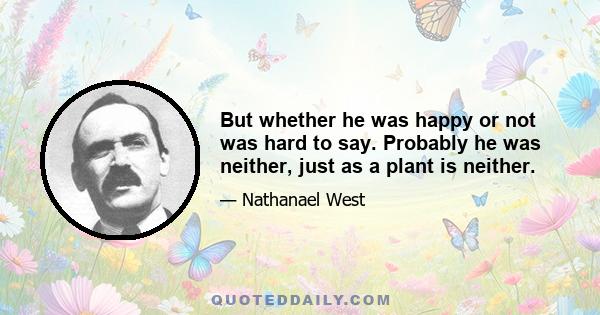 But whether he was happy or not was hard to say. Probably he was neither, just as a plant is neither.