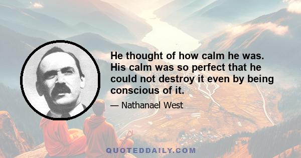 He thought of how calm he was. His calm was so perfect that he could not destroy it even by being conscious of it.