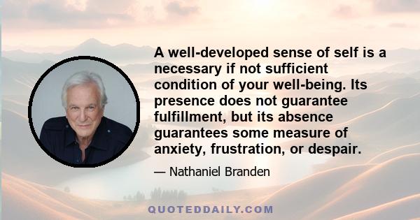 A well-developed sense of self is a necessary if not sufficient condition of your well-being. Its presence does not guarantee fulfillment, but its absence guarantees some measure of anxiety, frustration, or despair.