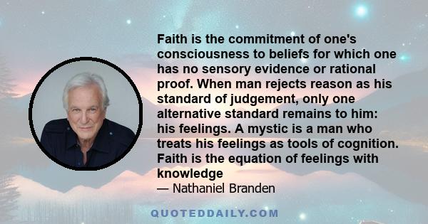 Faith is the commitment of one's consciousness to beliefs for which one has no sensory evidence or rational proof. When man rejects reason as his standard of judgement, only one alternative standard remains to him: his