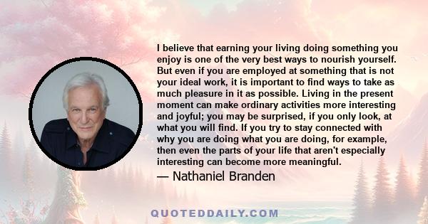 I believe that earning your living doing something you enjoy is one of the very best ways to nourish yourself. But even if you are employed at something that is not your ideal work, it is important to find ways to take