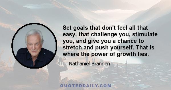 Set goals that don't feel all that easy, that challenge you, stimulate you, and give you a chance to stretch and push yourself. That is where the power of growth lies.