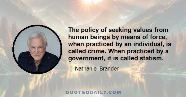 The policy of seeking values from human beings by means of force, when practiced by an individual, is called crime. When practiced by a government, it is called statism.