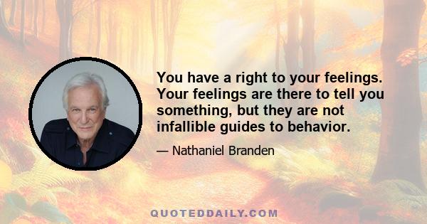 You have a right to your feelings. Your feelings are there to tell you something, but they are not infallible guides to behavior.