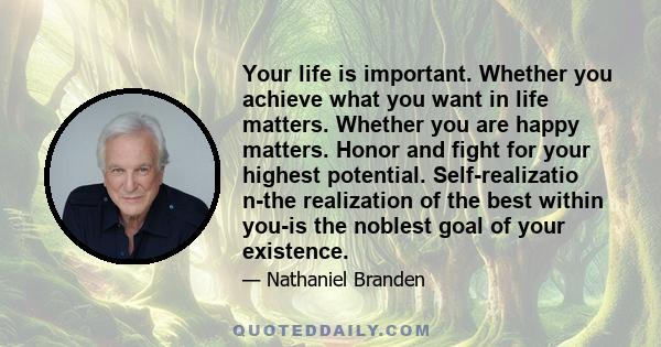 Your life is important. Whether you achieve what you want in life matters. Whether you are happy matters. Honor and fight for your highest potential. Self-realizatio n-the realization of the best within you-is the