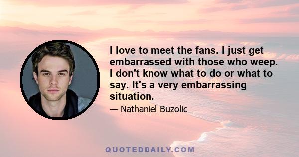 I love to meet the fans. I just get embarrassed with those who weep. I don't know what to do or what to say. It's a very embarrassing situation.