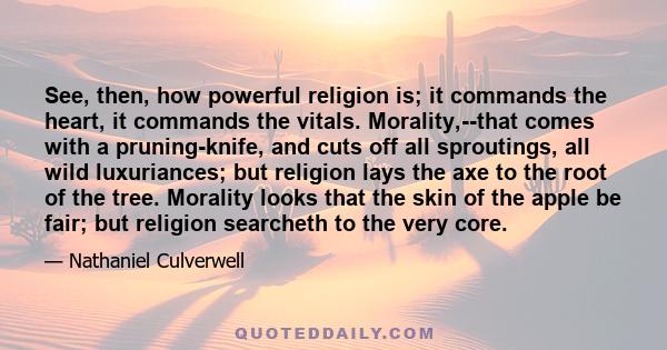 See, then, how powerful religion is; it commands the heart, it commands the vitals. Morality,--that comes with a pruning-knife, and cuts off all sproutings, all wild luxuriances; but religion lays the axe to the root of 