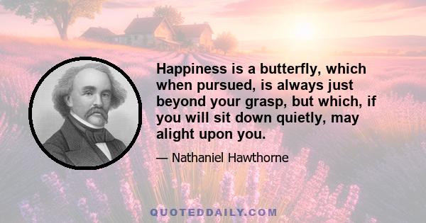 Happiness is a butterfly, which when pursued, is always just beyond your grasp, but which, if you will sit down quietly, may alight upon you.