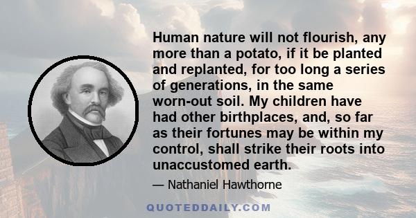 Human nature will not flourish, any more than a potato, if it be planted and replanted, for too long a series of generations, in the same worn-out soil. My children have had other birthplaces, and, so far as their