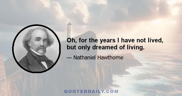 Oh, for the years I have not lived, but only dreamed of living.