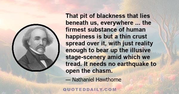 That pit of blackness that lies beneath us, everywhere ... the firmest substance of human happiness is but a thin crust spread over it, with just reality enough to bear up the illusive stage-scenery amid which we tread. 