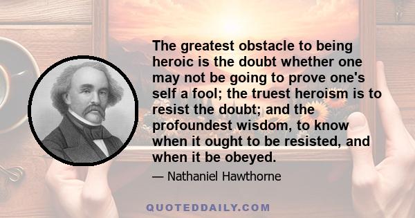 The greatest obstacle to being heroic is the doubt whether one may not be going to prove one's self a fool; the truest heroism is to resist the doubt; and the profoundest wisdom, to know when it ought to be resisted,