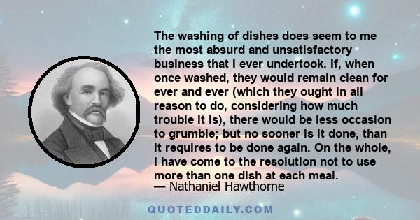 The washing of dishes does seem to me the most absurd and unsatisfactory business that I ever undertook. If, when once washed, they would remain clean for ever and ever (which they ought in all reason to do, considering 