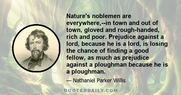 Nature's noblemen are everywhere,--in town and out of town, gloved and rough-handed, rich and poor. Prejudice against a lord, because he is a lord, is losing the chance of finding a good fellow, as much as prejudice