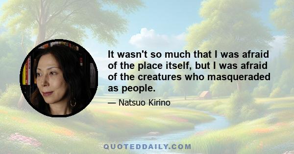 It wasn't so much that I was afraid of the place itself, but I was afraid of the creatures who masqueraded as people.