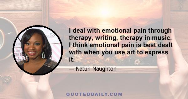 I deal with emotional pain through therapy, writing, therapy in music. I think emotional pain is best dealt with when you use art to express it.