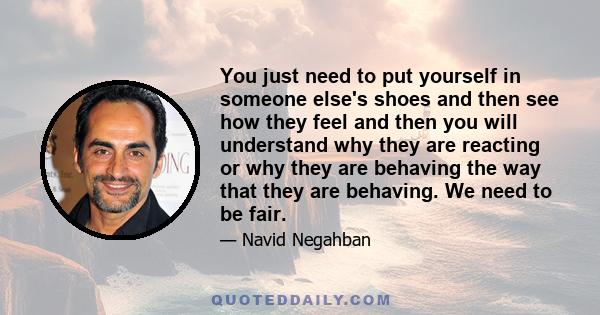 You just need to put yourself in someone else's shoes and then see how they feel and then you will understand why they are reacting or why they are behaving the way that they are behaving. We need to be fair.