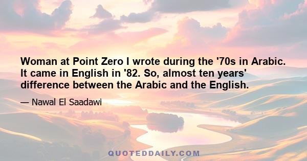 Woman at Point Zero I wrote during the '70s in Arabic. It came in English in '82. So, almost ten years' difference between the Arabic and the English.