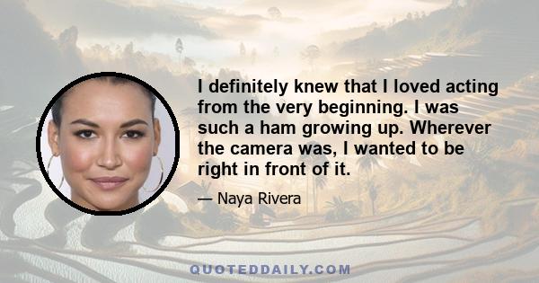 I definitely knew that I loved acting from the very beginning. I was such a ham growing up. Wherever the camera was, I wanted to be right in front of it.