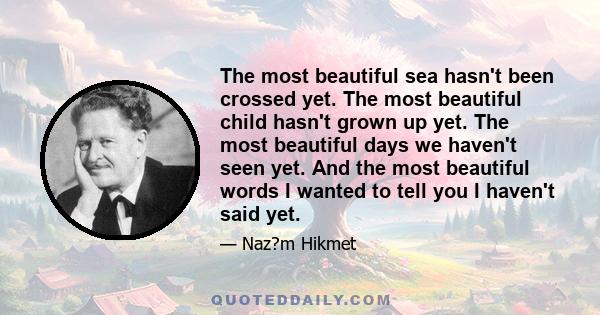 The most beautiful sea hasn't been crossed yet. The most beautiful child hasn't grown up yet. The most beautiful days we haven't seen yet. And the most beautiful words I wanted to tell you I haven't said yet.