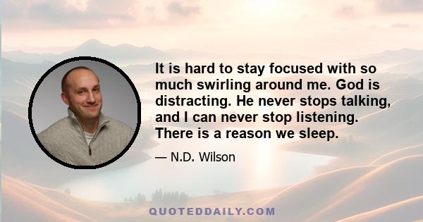 It is hard to stay focused with so much swirling around me. God is distracting. He never stops talking, and I can never stop listening. There is a reason we sleep.