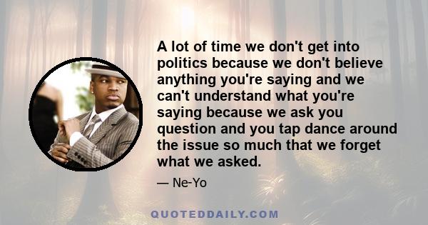 A lot of time we don't get into politics because we don't believe anything you're saying and we can't understand what you're saying because we ask you question and you tap dance around the issue so much that we forget