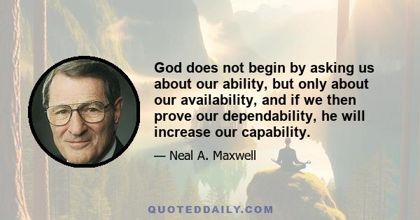 God does not begin by asking us about our ability, but only about our availability, and if we then prove our dependability, he will increase our capability.