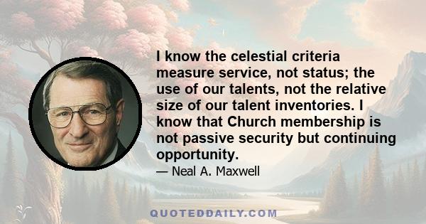 I know the celestial criteria measure service, not status; the use of our talents, not the relative size of our talent inventories. I know that Church membership is not passive security but continuing opportunity.