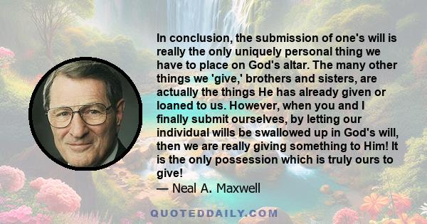 In conclusion, the submission of one's will is really the only uniquely personal thing we have to place on God's altar. The many other things we 'give,' brothers and sisters, are actually the things He has already given 