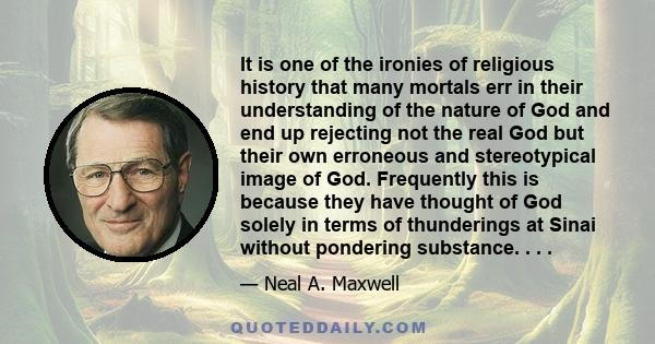 It is one of the ironies of religious history that many mortals err in their understanding of the nature of God and end up rejecting not the real God but their own erroneous and stereotypical image of God. Frequently