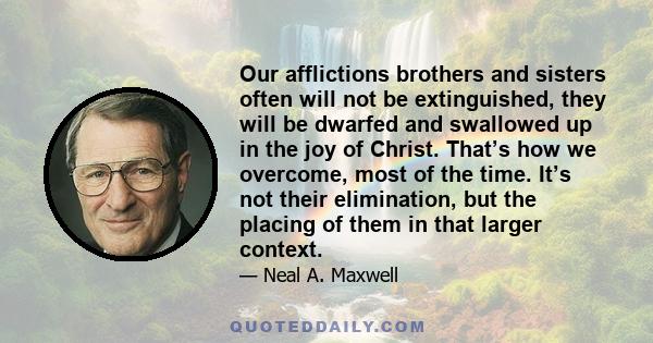 Our afflictions brothers and sisters often will not be extinguished, they will be dwarfed and swallowed up in the joy of Christ. That’s how we overcome, most of the time. It’s not their elimination, but the placing of