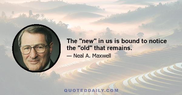 The new in us is bound to notice the old that remains.