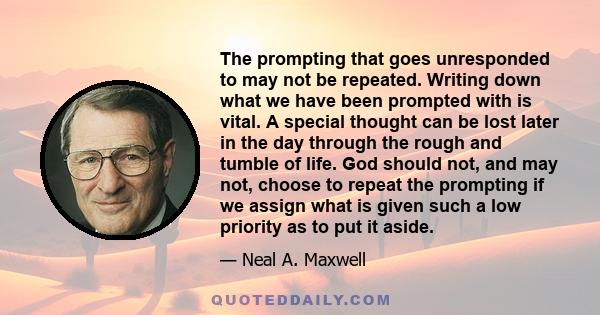 The prompting that goes unresponded to may not be repeated. Writing down what we have been prompted with is vital. A special thought can be lost later in the day through the rough and tumble of life. God should not, and 