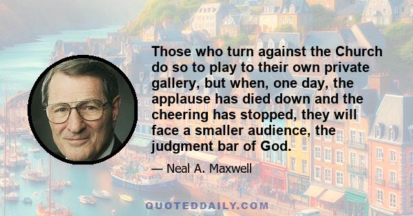 Those who turn against the Church do so to play to their own private gallery, but when, one day, the applause has died down and the cheering has stopped, they will face a smaller audience, the judgment bar of God.