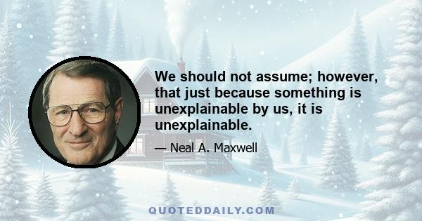 We should not assume; however, that just because something is unexplainable by us, it is unexplainable.