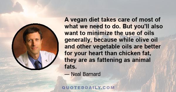 A vegan diet takes care of most of what we need to do. But you'll also want to minimize the use of oils generally, because while olive oil and other vegetable oils are better for your heart than chicken fat, they are as 