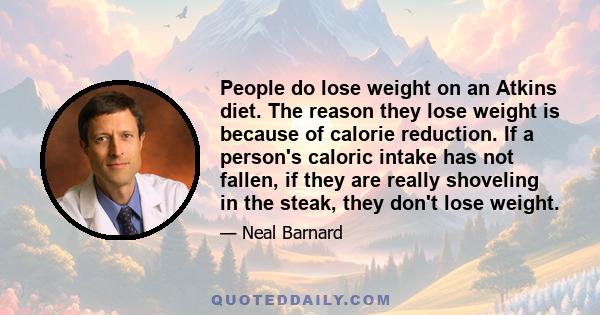 People do lose weight on an Atkins diet. The reason they lose weight is because of calorie reduction. If a person's caloric intake has not fallen, if they are really shoveling in the steak, they don't lose weight.