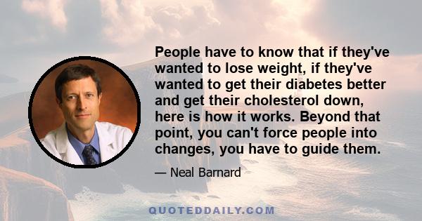 People have to know that if they've wanted to lose weight, if they've wanted to get their diabetes better and get their cholesterol down, here is how it works. Beyond that point, you can't force people into changes, you 