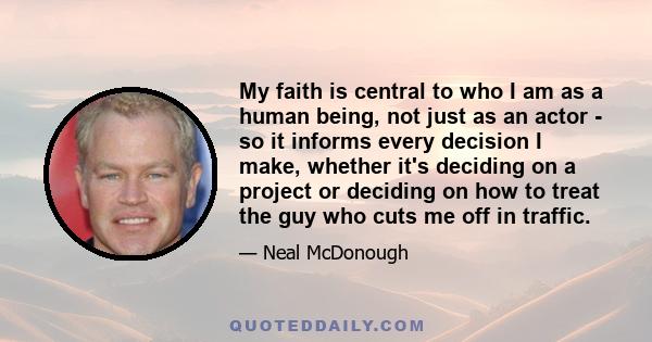 My faith is central to who I am as a human being, not just as an actor - so it informs every decision I make, whether it's deciding on a project or deciding on how to treat the guy who cuts me off in traffic.