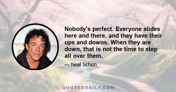 Nobody's perfect. Everyone slides here and there, and they have their ups and downs. When they are down, that is not the time to step all over them.