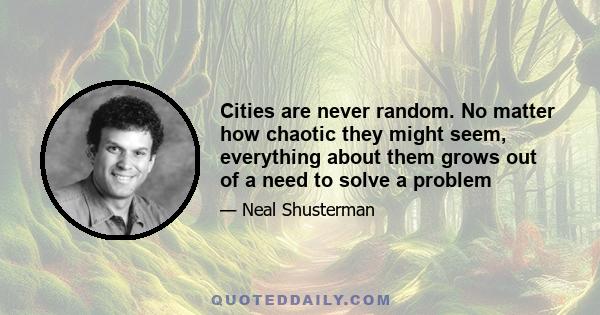 Cities are never random. No matter how chaotic they might seem, everything about them grows out of a need to solve a problem. In fact, a city is nothing more than a solution to a problem, that in turn creates more