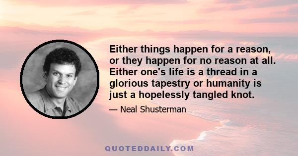 Either things happen for a reason, or they happen for no reason at all. Either one's life is a thread in a glorious tapestry or humanity is just a hopelessly tangled knot.