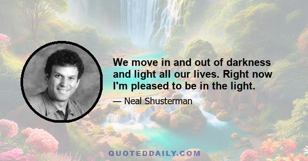 We move in and out of darkness and light all our lives. Right now I'm pleased to be in the light.