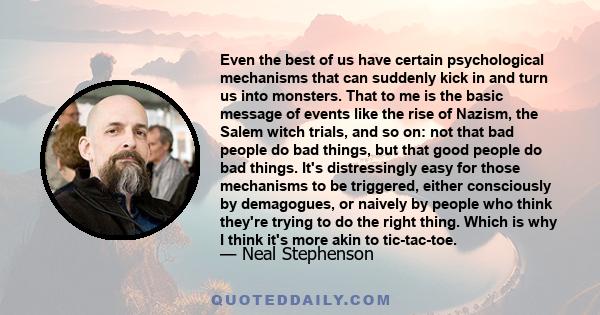 Even the best of us have certain psychological mechanisms that can suddenly kick in and turn us into monsters. That to me is the basic message of events like the rise of Nazism, the Salem witch trials, and so on: not