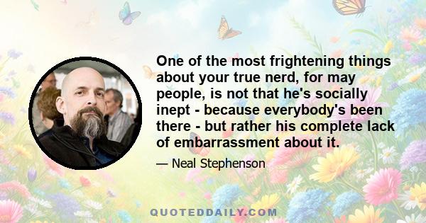 One of the most frightening things about your true nerd, for may people, is not that he's socially inept - because everybody's been there - but rather his complete lack of embarrassment about it.