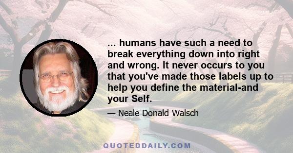 ... humans have such a need to break everything down into right and wrong. It never occurs to you that you've made those labels up to help you define the material-and your Self.