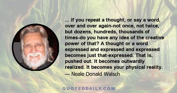 ... if you repeat a thought, or say a word, over and over again-not once, not twice, but dozens, hundreds, thousands of times-do you have any idea of the creative power of that? A thought or a word expressed and