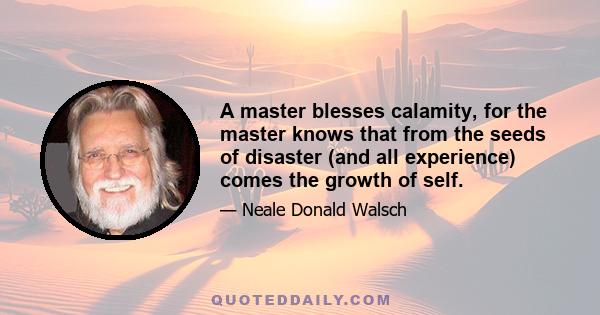 A master blesses calamity, for the master knows that from the seeds of disaster (and all experience) comes the growth of self.