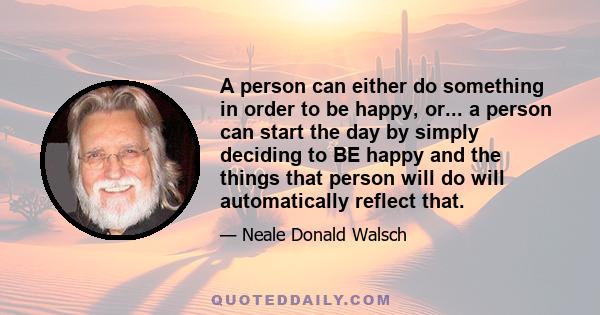 A person can either do something in order to be happy, or... a person can start the day by simply deciding to BE happy and the things that person will do will automatically reflect that.