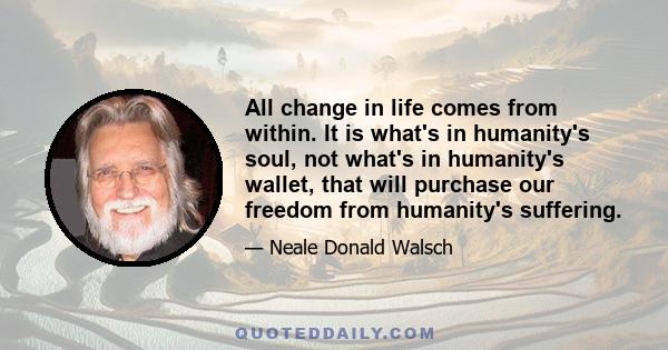 All change in life comes from within. It is what's in humanity's soul, not what's in humanity's wallet, that will purchase our freedom from humanity's suffering.